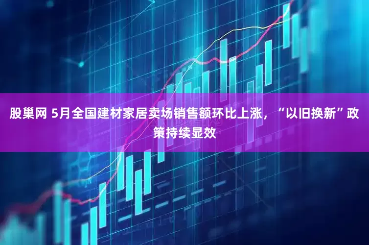 股巢网 5月全国建材家居卖场销售额环比上涨，“以旧换新”政策持续显效
