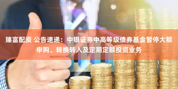 臻富配资 公告速递：中银证券中高等级债券基金暂停大额申购、转换转入及定期定额投资业务