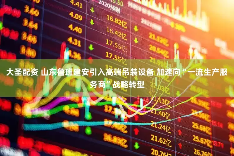 大圣配资 山东鲁班建安引入高端吊装设备 加速向“一流生产服务商”战略转型