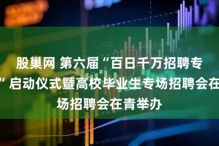 股巢网 第六届“百日千万招聘专项行动”启动仪式暨高校毕业生专场招聘会在青举办