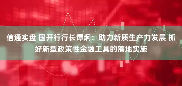 信通实盘 国开行行长谭炯：助力新质生产力发展 抓好新型政策性金融工具的落地实施