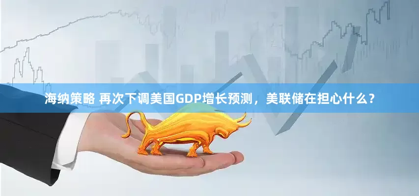 海纳策略 再次下调美国GDP增长预测，美联储在担心什么？