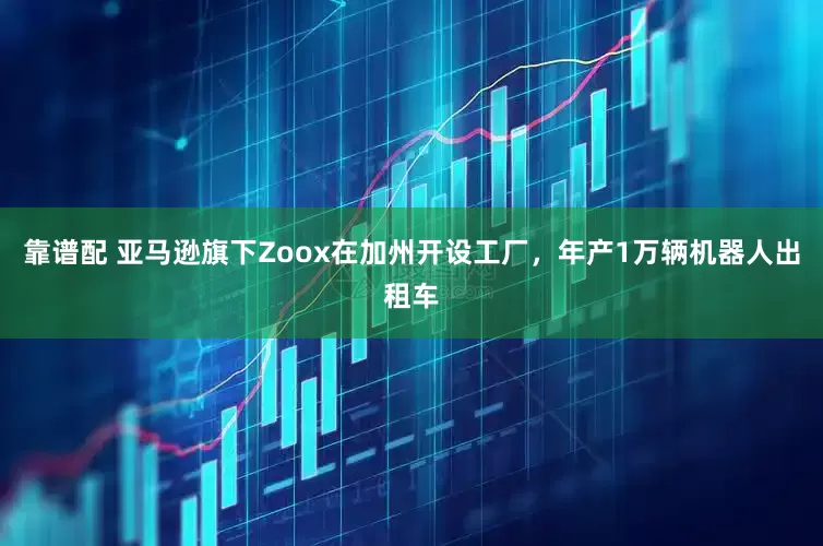 靠谱配 亚马逊旗下Zoox在加州开设工厂，年产1万辆机器人出租车