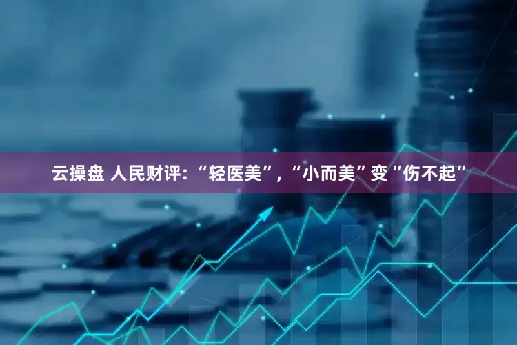 云操盘 人民财评: “轻医美”, “小而美”变“伤不起”