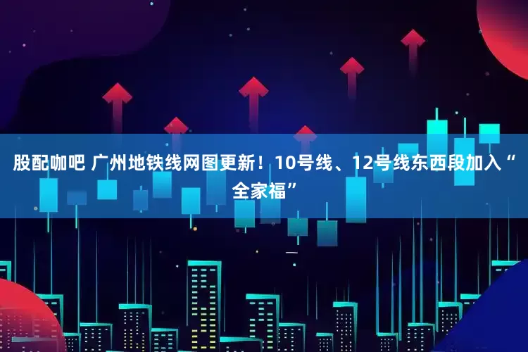 股配咖吧 广州地铁线网图更新！10号线、12号线东西段加入“全家福”