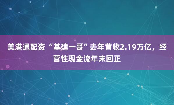 美港通配资 “基建一哥”去年营收2.19万亿，经营性现金流年末回正