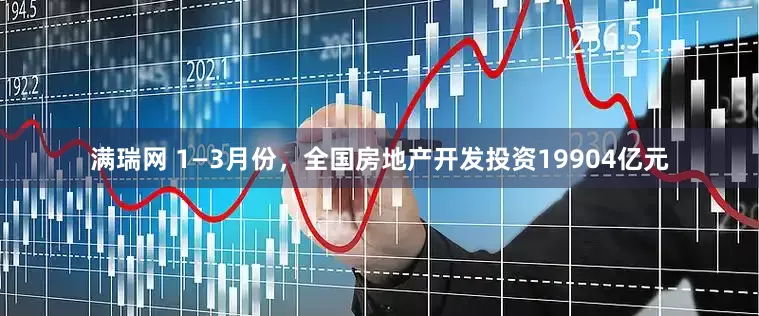 满瑞网 1—3月份，全国房地产开发投资19904亿元