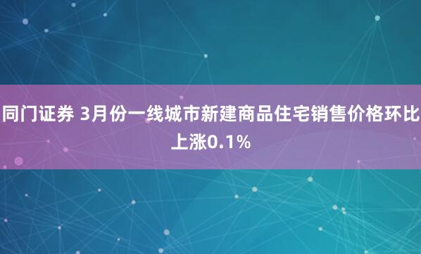 同门证券 3月份一线城市新建商品住宅销售价格环比上涨0.1%