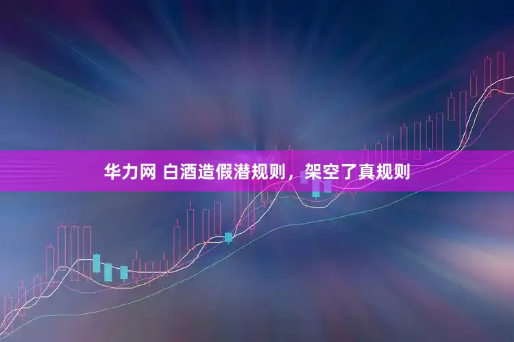 华力网 白酒造假潜规则，架空了真规则