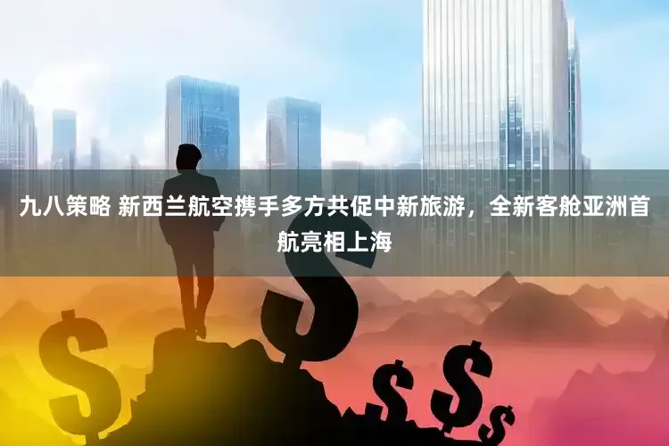 九八策略 新西兰航空携手多方共促中新旅游，全新客舱亚洲首航亮相上海