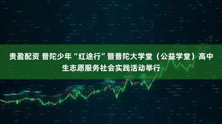 贵盈配资 普陀少年“红途行”暨普陀大学堂（公益学堂）高中生志愿服务社会实践活动举行