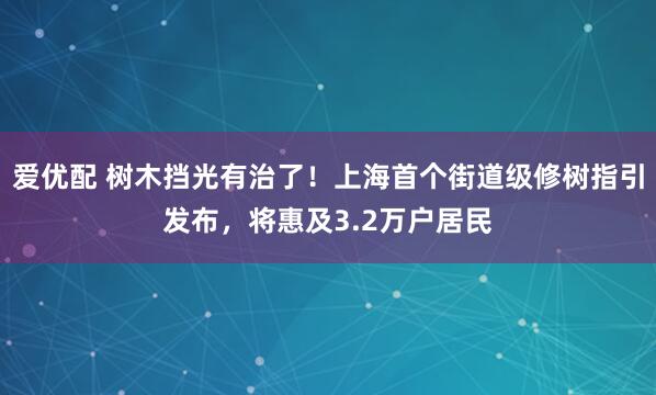 爱优配 树木挡光有治了！上海首个街道级修树指引发布，将惠及3.2万户居民