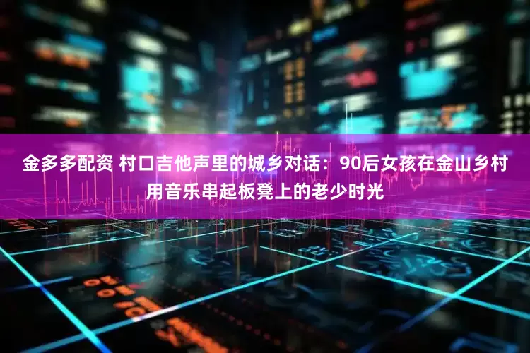 金多多配资 村口吉他声里的城乡对话：90后女孩在金山乡村用音乐串起板凳上的老少时光