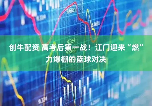 创牛配资 高考后第一战！江门迎来“燃”力爆棚的篮球对决