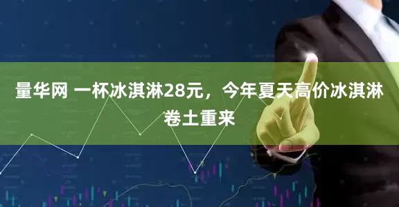 量华网 一杯冰淇淋28元，今年夏天高价冰淇淋卷土重来
