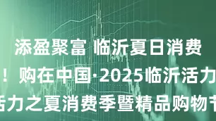添盈聚富 临沂夏日消费热潮奔涌！购在中国·2025临沂活力之夏消费季暨精品购物节正式启动