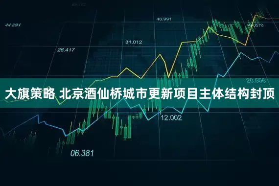 大旗策略 北京酒仙桥城市更新项目主体结构封顶