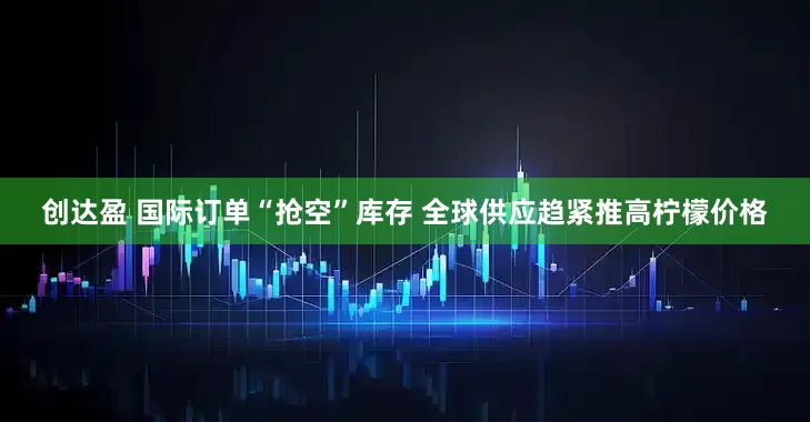 创达盈 国际订单“抢空”库存 全球供应趋紧推高柠檬价格