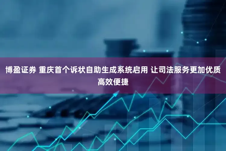 博盈证券 重庆首个诉状自助生成系统启用 让司法服务更加优质高效便捷