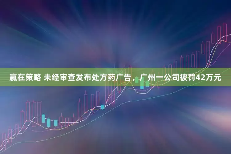 赢在策略 未经审查发布处方药广告，广州一公司被罚42万元