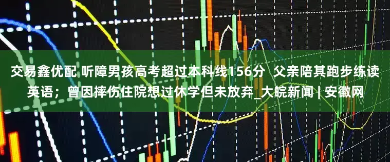 交易鑫优配 听障男孩高考超过本科线156分  父亲陪其跑步练读英语；曾因摔伤住院想过休学但未放弃_大皖新闻 | 安徽网