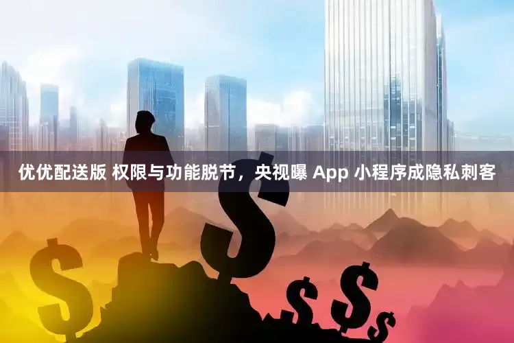 优优配送版 权限与功能脱节，央视曝 App 小程序成隐私刺客