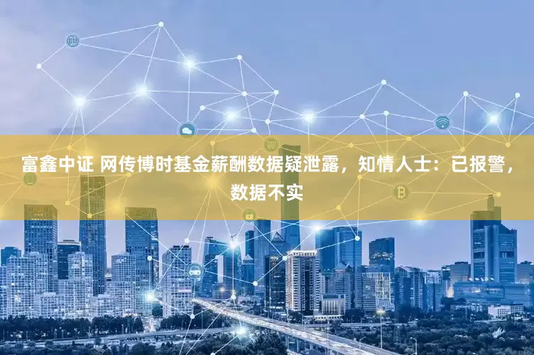 富鑫中证 网传博时基金薪酬数据疑泄露，知情人士：已报警，数据不实