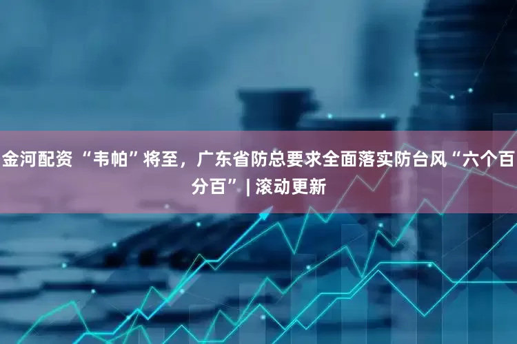 金河配资 “韦帕”将至，广东省防总要求全面落实防台风“六个百分百” | 滚动更新