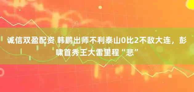 诚信双盈配资 韩鹏出师不利泰山0比2不敌大连，彭啸首秀王大雷里程“悲”