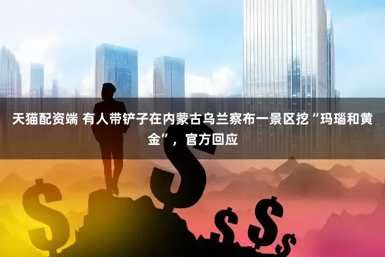 天猫配资端 有人带铲子在内蒙古乌兰察布一景区挖“玛瑙和黄金”，官方回应