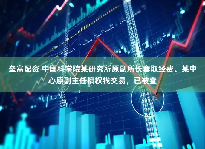 垒富配资 中国科学院某研究所原副所长套取经费、某中心原副主任搞权钱交易，已被查