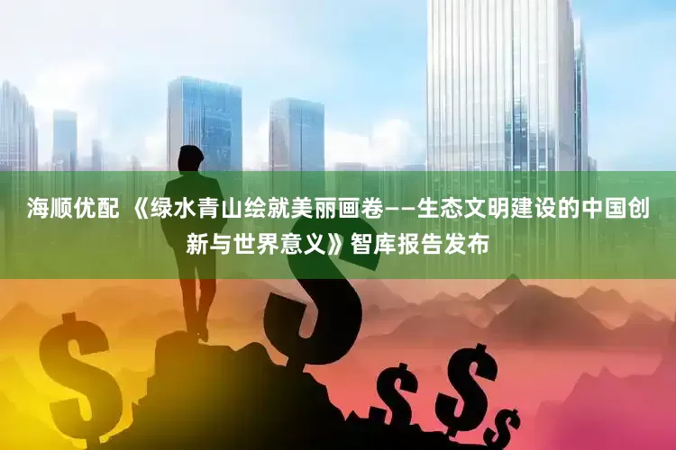 海顺优配 《绿水青山绘就美丽画卷——生态文明建设的中国创新与世界意义》智库报告发布