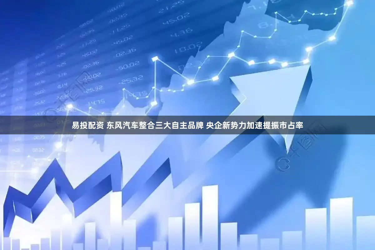易投配资 东风汽车整合三大自主品牌 央企新势力加速提振市占率