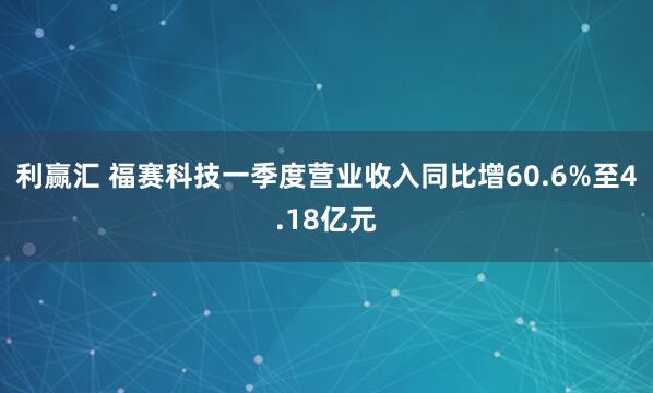 利赢汇 福赛科技一季度营业收入同比增60.6%至4.18亿元