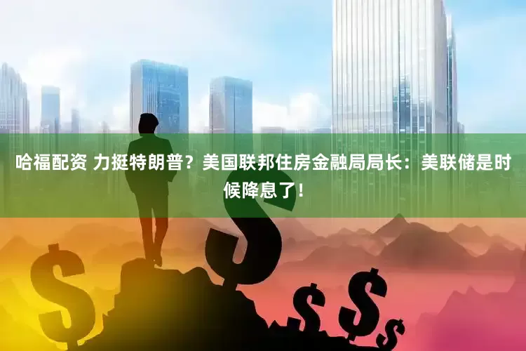 哈福配资 力挺特朗普？美国联邦住房金融局局长：美联储是时候降息了！