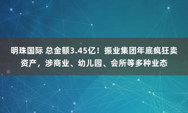明珠国际 总金额3.45亿！振业集团年底疯狂卖资产，涉商业、幼儿园、会所等多种业态