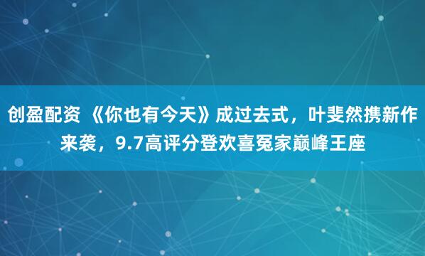 创盈配资 《你也有今天》成过去式，叶斐然携新作来袭，9.7高评分登欢喜冤家巅峰王座