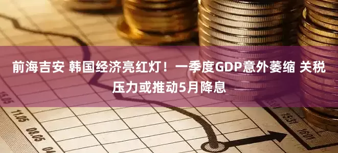 前海吉安 韩国经济亮红灯！一季度GDP意外萎缩 关税压力或推动5月降息