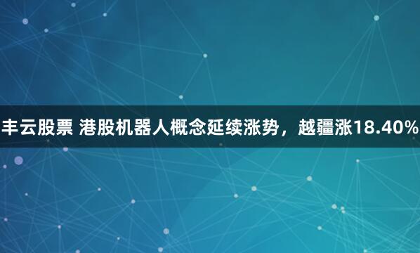 丰云股票 港股机器人概念延续涨势，越疆涨18.40%