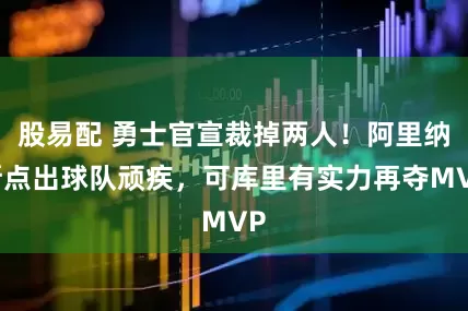 股易配 勇士官宣裁掉两人！阿里纳斯点出球队顽疾，可库里有实力再夺MVP